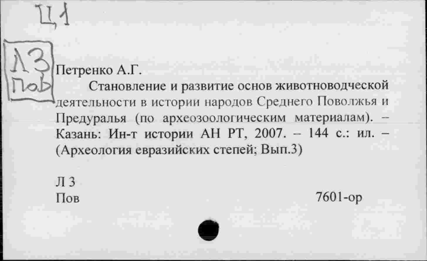 ﻿
Петренко А.Г.
Становление и развитие основ животноводческой 1-—-—^деятельности в истории народов Среднего Поволжья и
Предуралья (по археозоологическим материалам). --Казань: Ин-т истории АН РТ, 2007. - 144 с.: ил. -(Археология евразийских степей; Вып.З)
Л 3 Пов
7601-ор